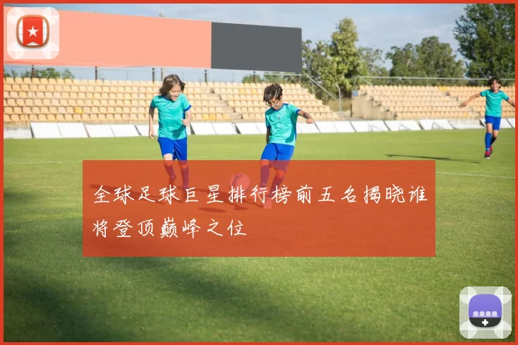 全球足球巨星排行榜前五名揭晓谁将登顶巅峰之位