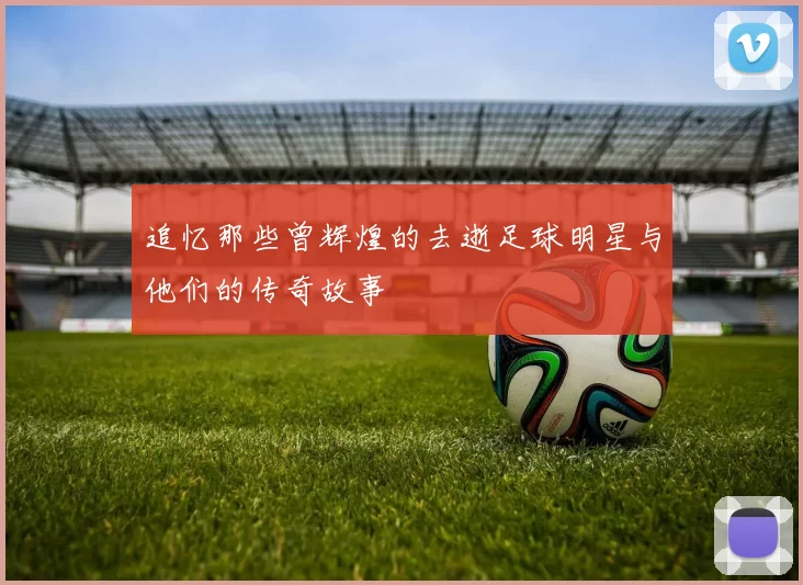 追忆那些曾辉煌的去逝足球明星与他们的传奇故事