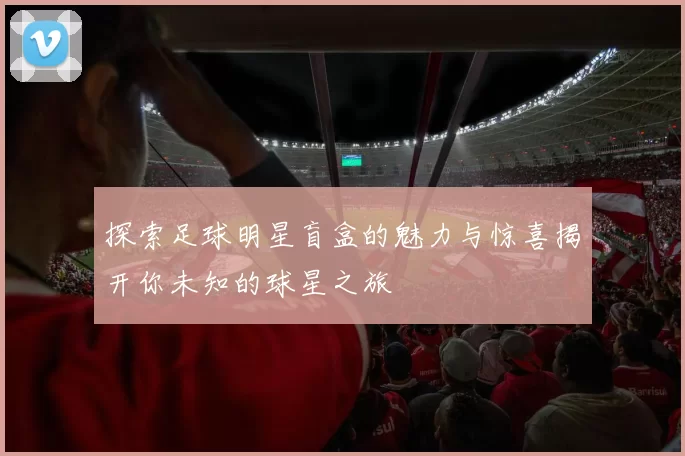 探索足球明星盲盒的魅力与惊喜揭开你未知的球星之旅