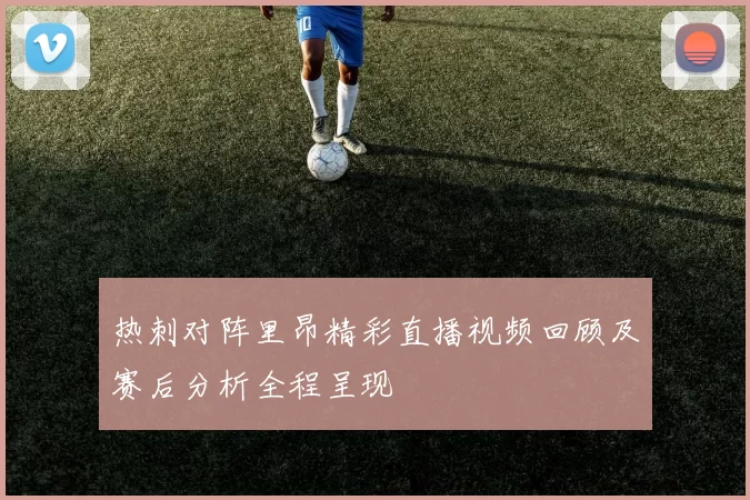 热刺对阵里昂精彩直播视频回顾及赛后分析全程呈现