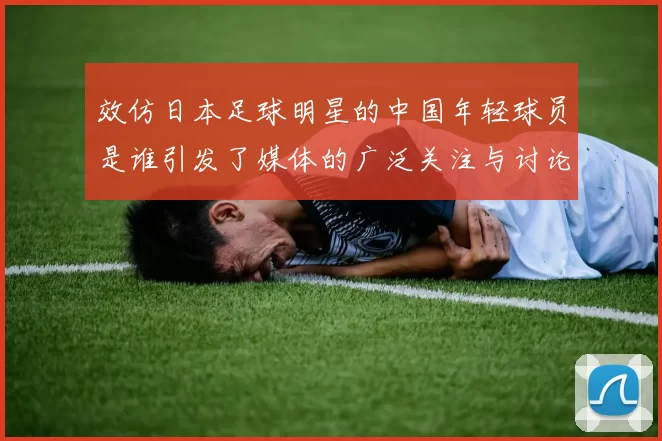 效仿日本足球明星的中国年轻球员是谁引发了媒体的广泛关注与讨论