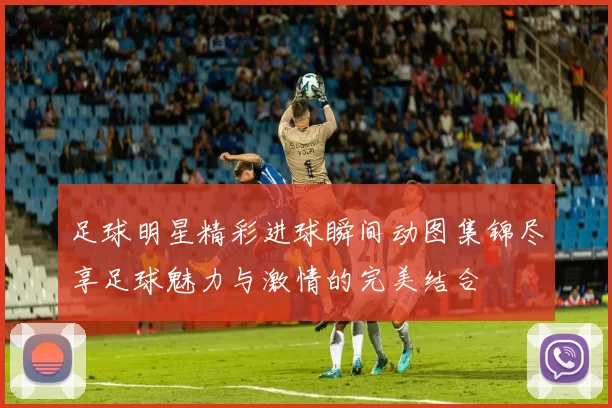 足球明星精彩进球瞬间动图集锦尽享足球魅力与激情的完美结合