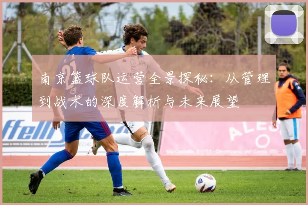 南京篮球队运营全景探秘：从管理到战术的深度解析与未来展望