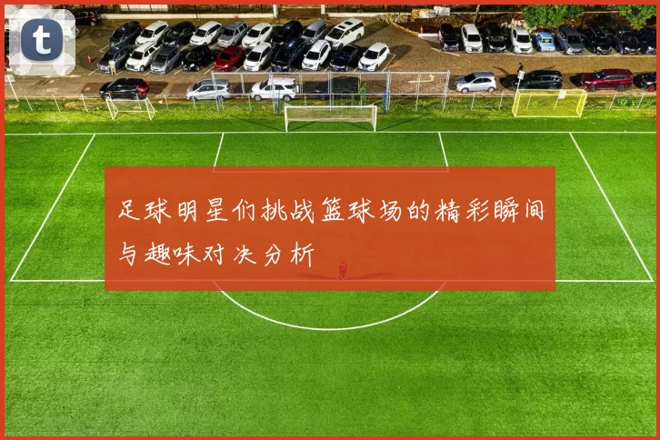 足球明星们挑战篮球场的精彩瞬间与趣味对决分析