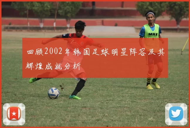 回顾2002年韩国足球明星阵容及其辉煌成就分析