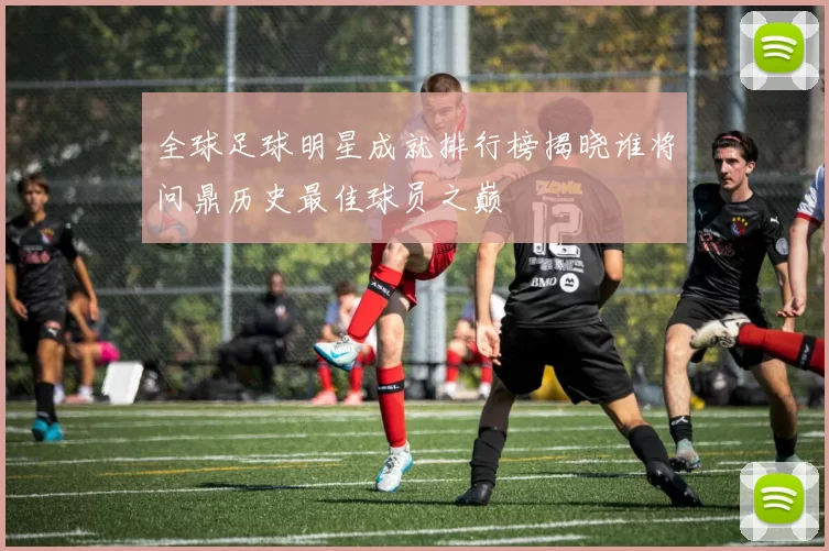 全球足球明星成就排行榜揭晓谁将问鼎历史最佳球员之巅