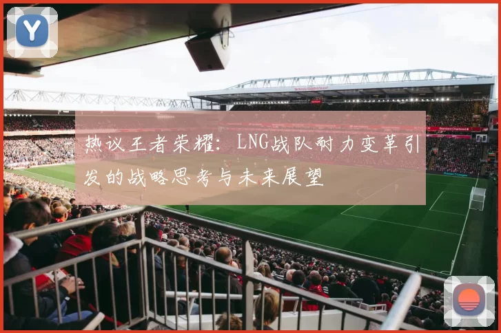 热议王者荣耀：LNG战队耐力变革引发的战略思考与未来展望