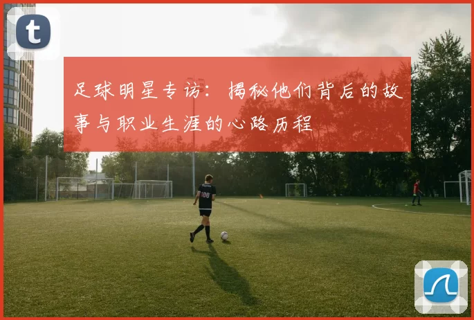 足球明星专访：揭秘他们背后的故事与职业生涯的心路历程