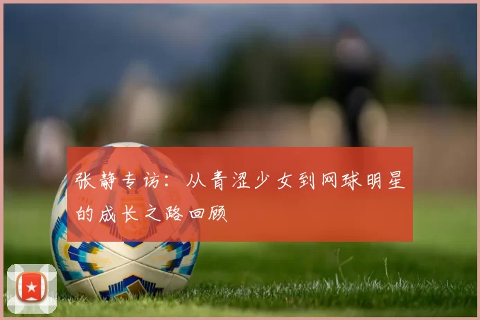 张静专访：从青涩少女到网球明星的成长之路回顾
