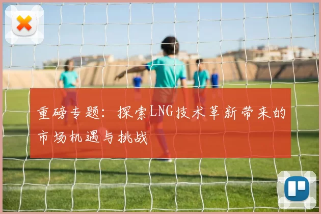 重磅专题：探索LNG技术革新带来的市场机遇与挑战