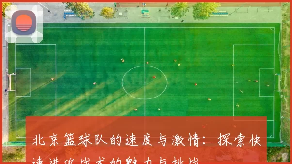 北京篮球队的速度与激情：探索快速进攻战术的魅力与挑战