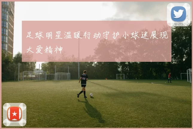 足球明星温暖行动守护小球迷展现大爱精神