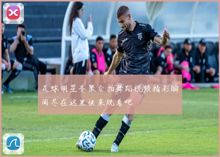 足球明星齐聚合拍舞蹈视频精彩瞬间尽在这里快来观看吧