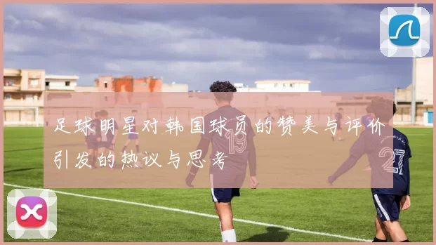 足球明星对韩国球员的赞美与评价引发的热议与思考