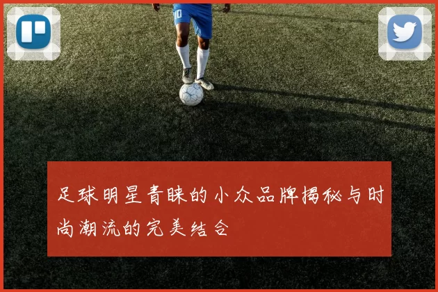 足球明星青睐的小众品牌揭秘与时尚潮流的完美结合