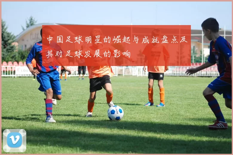 中国足球明星的崛起与成就盘点及其对足球发展的影响