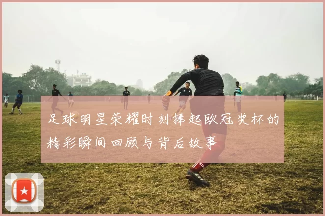 足球明星荣耀时刻捧起欧冠奖杯的精彩瞬间回顾与背后故事