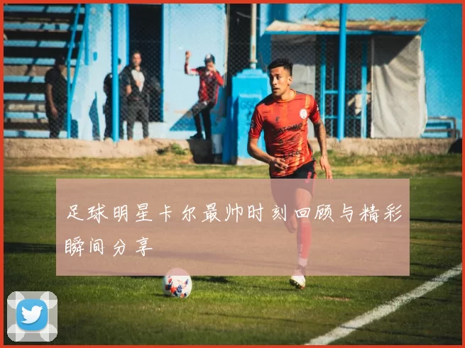足球明星卡尔最帅时刻回顾与精彩瞬间分享