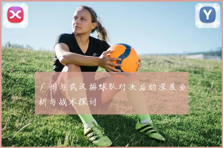 广州与武汉排球队对决后的深度分析与战术探讨