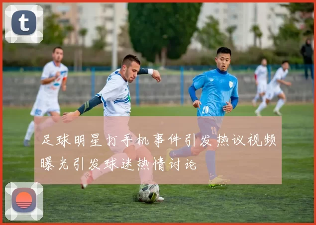 足球明星打手机事件引发热议视频曝光引发球迷热情讨论