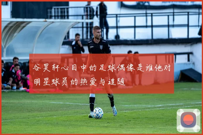 谷昊轩心目中的足球偶像是谁他对明星球员的热爱与追随