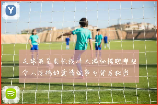 足球明星前任模特大揭秘揭晓那些令人惊艳的爱情故事与背后秘密