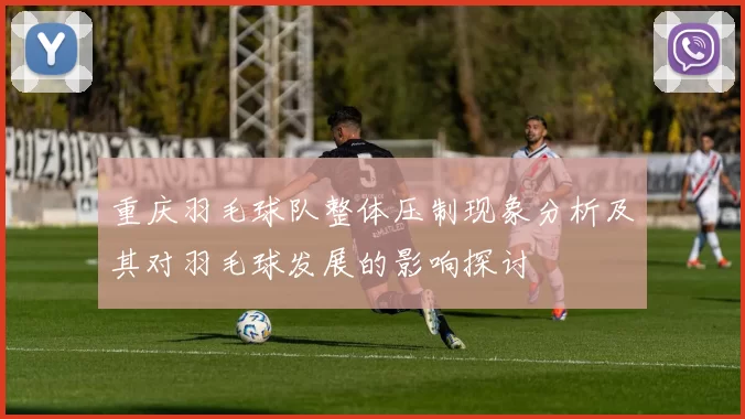 重庆羽毛球队整体压制现象分析及其对羽毛球发展的影响探讨