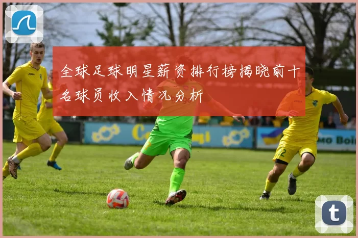 全球足球明星薪资排行榜揭晓前十名球员收入情况分析