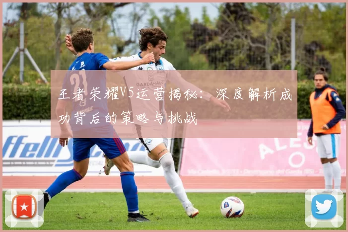 王者荣耀V5运营揭秘：深度解析成功背后的策略与挑战