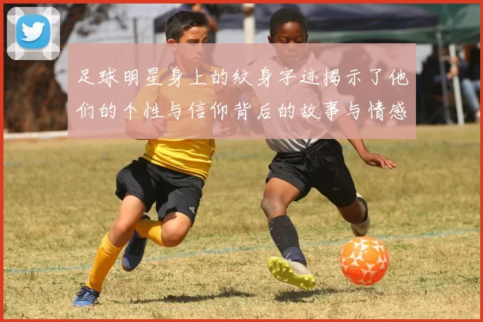足球明星身上的纹身字迹揭示了他们的个性与信仰背后的故事与情感