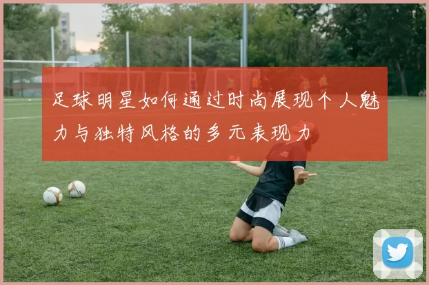 足球明星如何通过时尚展现个人魅力与独特风格的多元表现力