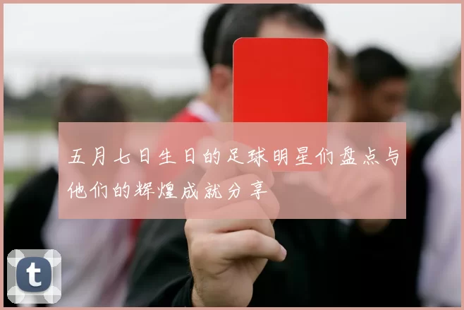 五月七日生日的足球明星们盘点与他们的辉煌成就分享