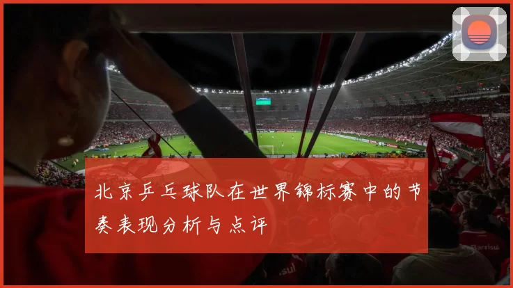 北京乒乓球队在世界锦标赛中的节奏表现分析与点评