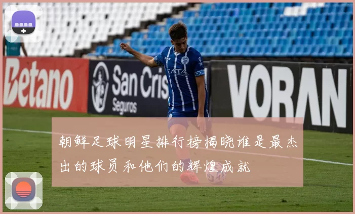 朝鲜足球明星排行榜揭晓谁是最杰出的球员和他们的辉煌成就
