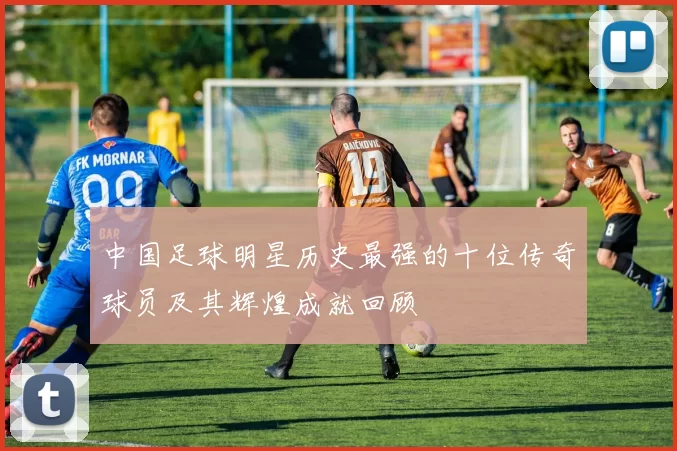 中国足球明星历史最强的十位传奇球员及其辉煌成就回顾