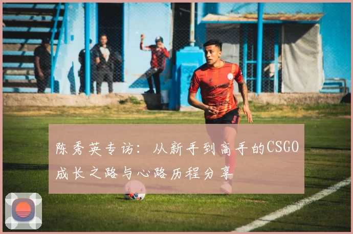 陈秀英专访：从新手到高手的CSGO成长之路与心路历程分享