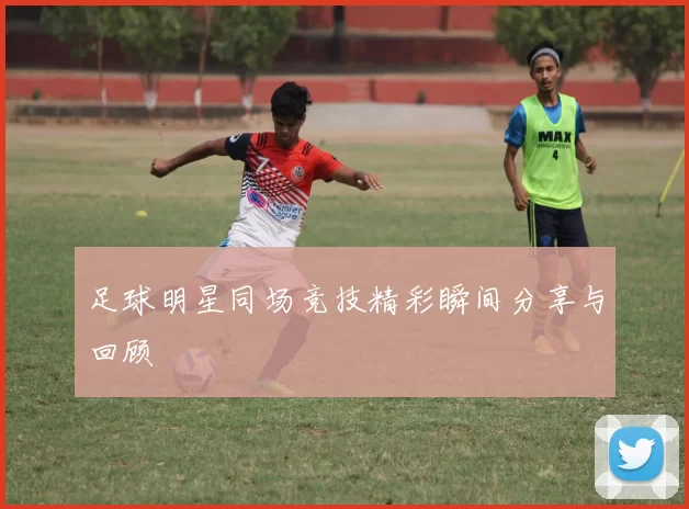 足球明星同场竞技精彩瞬间分享与回顾