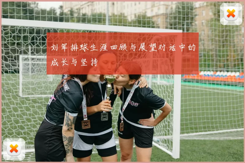 刘军排球生涯回顾与展望对话中的成长与坚持