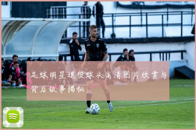 足球明星退役球衣高清图片欣赏与背后故事揭秘