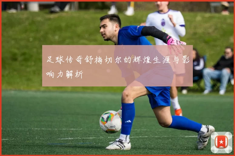 足球传奇舒梅切尔的辉煌生涯与影响力解析