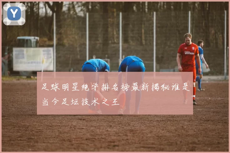 足球明星绝学排名榜最新揭秘谁是当今足坛技术之王