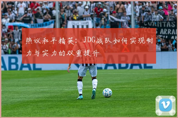 热议和平精英：JDG战队如何实现耐力与实力的双重提升