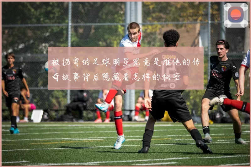 被拐弯的足球明星究竟是谁他的传奇故事背后隐藏着怎样的秘密