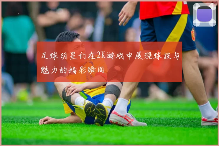 足球明星们在2K游戏中展现球技与魅力的精彩瞬间