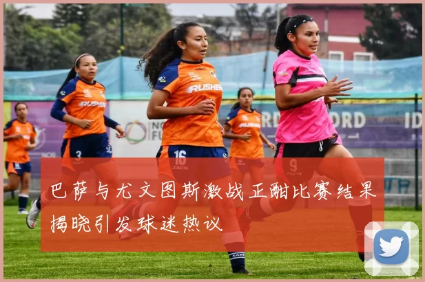 巴萨与尤文图斯激战正酣比赛结果揭晓引发球迷热议