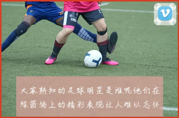大家熟知的足球明星是谁呢他们在绿茵场上的精彩表现让人难以忘怀