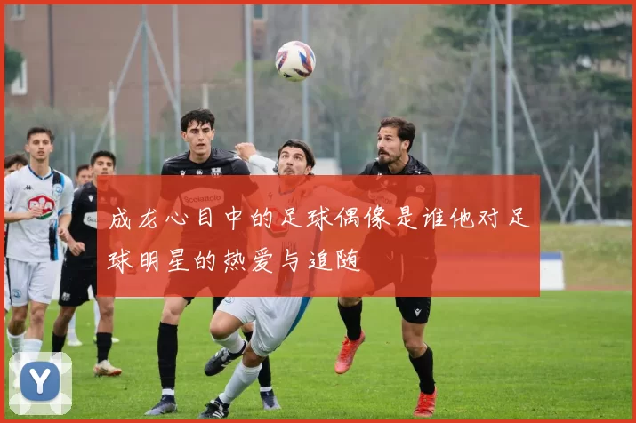 成龙心目中的足球偶像是谁他对足球明星的热爱与追随