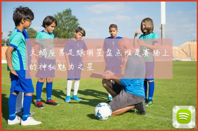 天蝎座男足球明星盘点谁是赛场上的神秘魅力之星