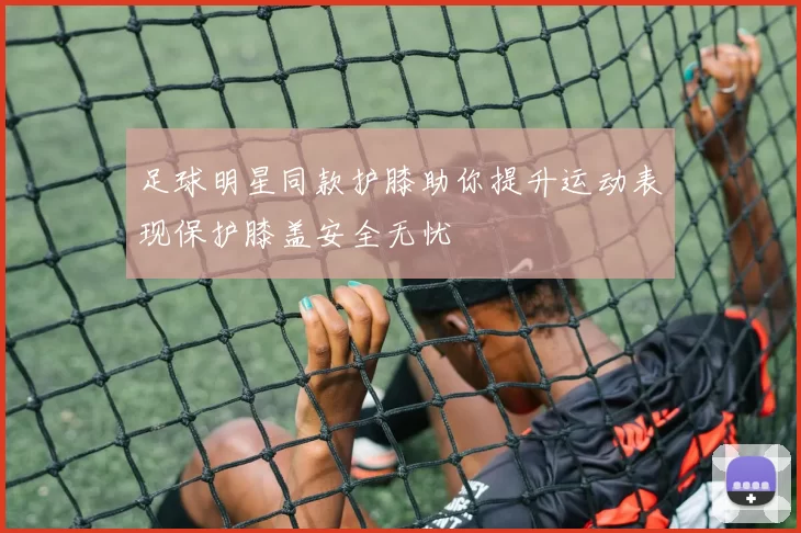 足球明星同款护膝助你提升运动表现保护膝盖安全无忧