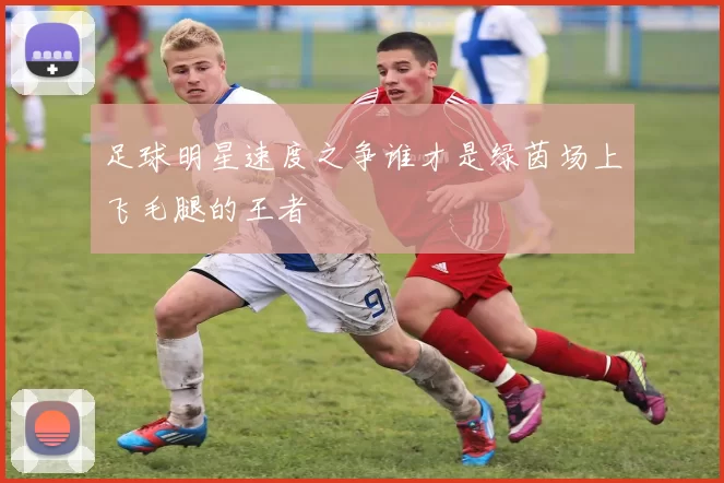 足球明星速度之争谁才是绿茵场上飞毛腿的王者
